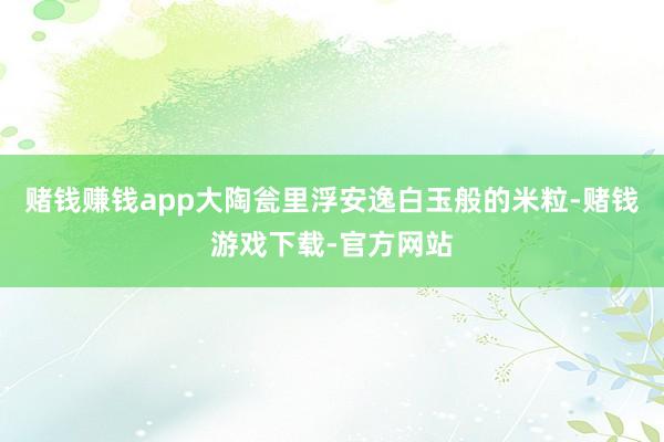 赌钱赚钱app大陶瓮里浮安逸白玉般的米粒-赌钱游戏下载-官方网站