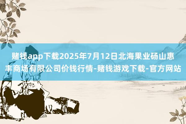 赌钱app下载2025年7月12日北海果业砀山惠丰商场有限公司价钱行情-赌钱游戏下载-官方网站