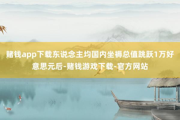 赌钱app下载东说念主均国内坐褥总值跳跃1万好意思元后-赌钱游戏下载-官方网站