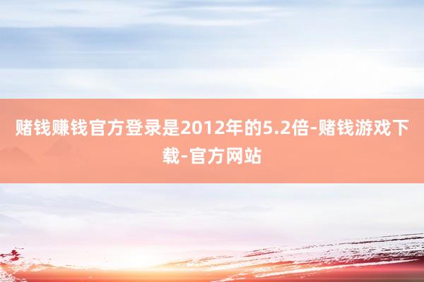 赌钱赚钱官方登录是2012年的5.2倍-赌钱游戏下载-官方网站