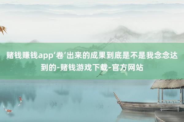 赌钱赚钱app‘卷’出来的成果到底是不是我念念达到的-赌钱游戏下载-官方网站