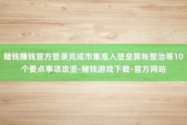 赌钱赚钱官方登录完成市集准入壁垒算帐整治等10个要点事项攻坚-赌钱游戏下载-官方网站