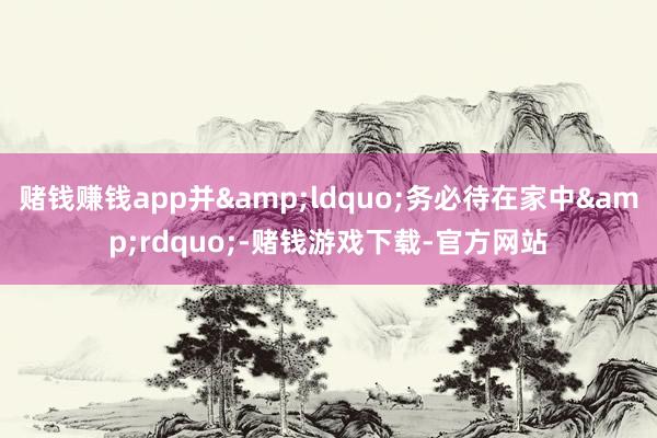 赌钱赚钱app并&ldquo;务必待在家中&rdquo;-赌钱游戏下载-官方网站