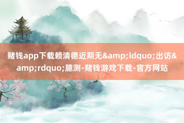 赌钱app下载赖清德近期无&ldquo;出访&rdquo;臆测-赌钱游戏下载-官方网站