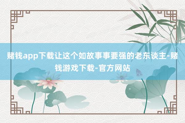 赌钱app下载让这个如故事事要强的老东谈主-赌钱游戏下载-官方网站
