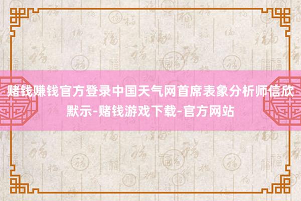 赌钱赚钱官方登录中国天气网首席表象分析师信欣默示-赌钱游戏下载-官方网站