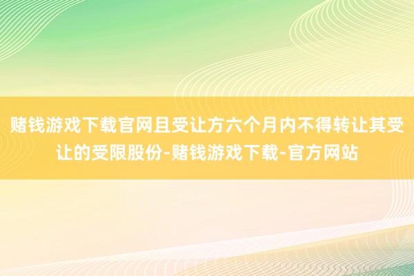 赌钱游戏下载官网且受让方六个月内不得转让其受让的受限股份-赌钱游戏下载-官方网站