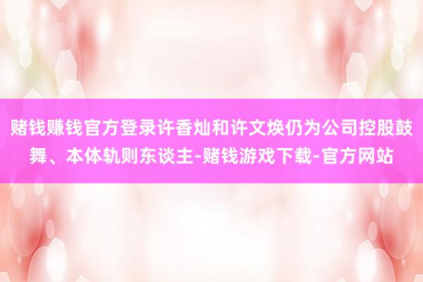 赌钱赚钱官方登录许香灿和许文焕仍为公司控股鼓舞、本体轨则东谈主-赌钱游戏下载-官方网站