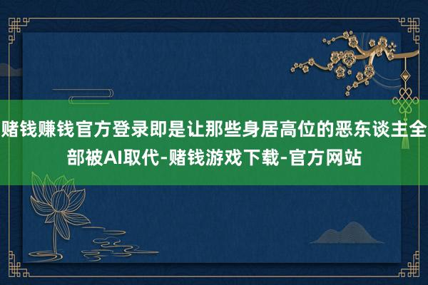 赌钱赚钱官方登录即是让那些身居高位的恶东谈主全部被AI取代-赌钱游戏下载-官方网站
