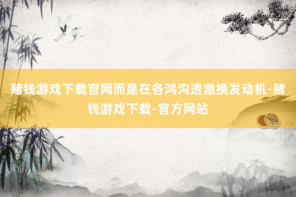 赌钱游戏下载官网而是在各鸿沟透澈换发动机-赌钱游戏下载-官方网站