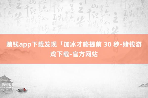 赌钱app下载发现「加冰才略提前 30 秒-赌钱游戏下载-官方网站