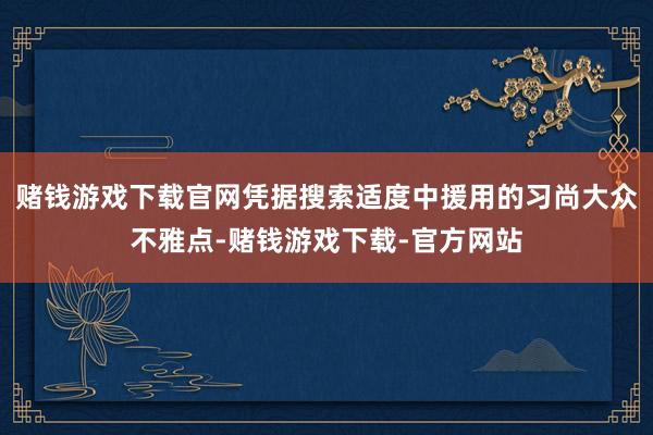 赌钱游戏下载官网凭据搜索适度中援用的习尚大众不雅点-赌钱游戏下载-官方网站