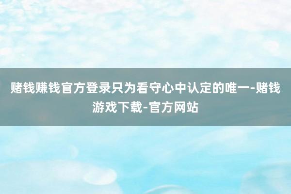 赌钱赚钱官方登录只为看守心中认定的唯一-赌钱游戏下载-官方网站