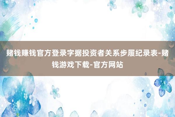 赌钱赚钱官方登录字据投资者关系步履纪录表-赌钱游戏下载-官方网站