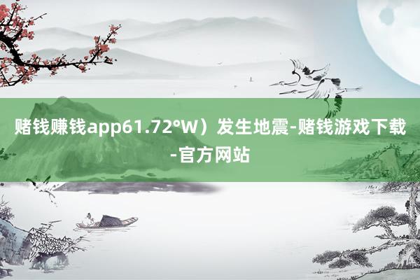 赌钱赚钱app61.72°W）发生地震-赌钱游戏下载-官方网站