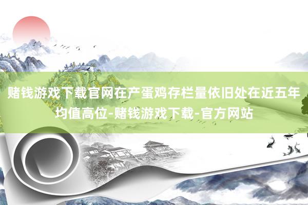 赌钱游戏下载官网在产蛋鸡存栏量依旧处在近五年均值高位-赌钱游戏下载-官方网站