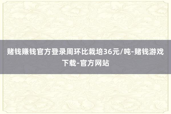 赌钱赚钱官方登录周环比栽培36元/吨-赌钱游戏下载-官方网站