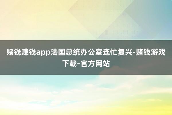 赌钱赚钱app法国总统办公室连忙复兴-赌钱游戏下载-官方网站