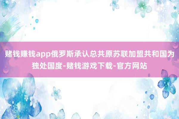 赌钱赚钱app俄罗斯承认总共原苏联加盟共和国为独处国度-赌钱游戏下载-官方网站