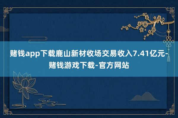 赌钱app下载鹿山新材收场交易收入7.41亿元-赌钱游戏下载-官方网站