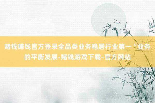 赌钱赚钱官方登录全品类业务稳居行业第一“业务的平衡发展-赌钱游戏下载-官方网站