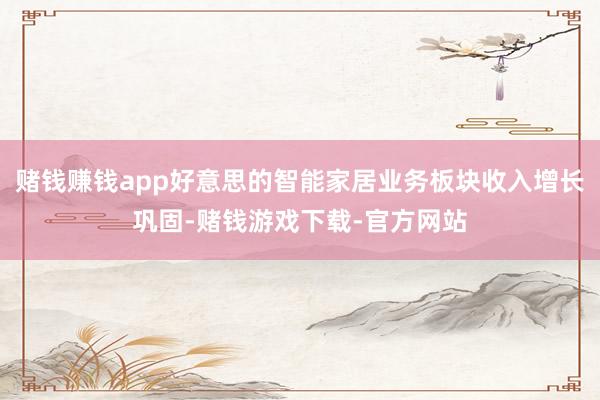 赌钱赚钱app好意思的智能家居业务板块收入增长巩固-赌钱游戏下载-官方网站
