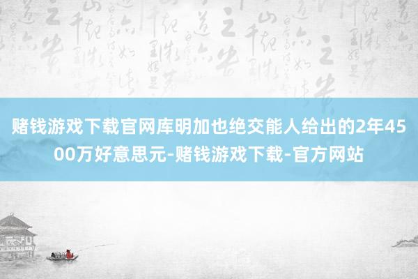 赌钱游戏下载官网库明加也绝交能人给出的2年4500万好意思元-赌钱游戏下载-官方网站