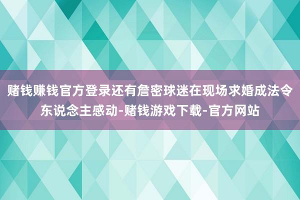 赌钱赚钱官方登录还有詹密球迷在现场求婚成法令东说念主感动-赌钱游戏下载-官方网站