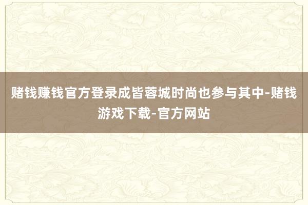 赌钱赚钱官方登录成皆蓉城时尚也参与其中-赌钱游戏下载-官方网站