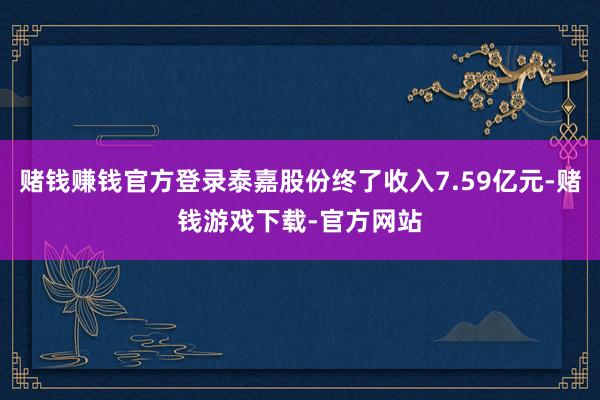 赌钱赚钱官方登录泰嘉股份终了收入7.59亿元-赌钱游戏下载-官方网站