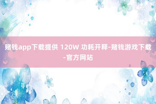 赌钱app下载提供 120W 功耗开释-赌钱游戏下载-官方网站