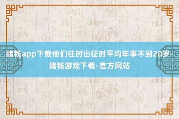 赌钱app下载他们往时出征时平均年事不到20岁-赌钱游戏下载-官方网站