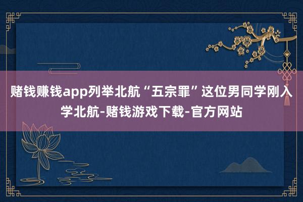 赌钱赚钱app列举北航“五宗罪”这位男同学刚入学北航-赌钱游戏下载-官方网站