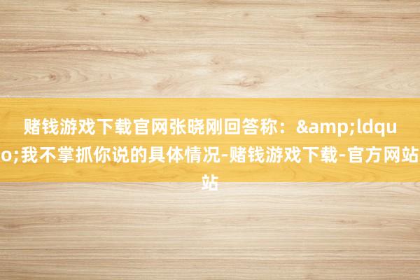 赌钱游戏下载官网张晓刚回答称:“我不掌抓你说的具体情况-赌钱游戏下载-官方网站