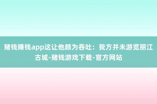 赌钱赚钱app这让他颇为吞吐：我方并未游览丽江古城-赌钱游戏下载-官方网站