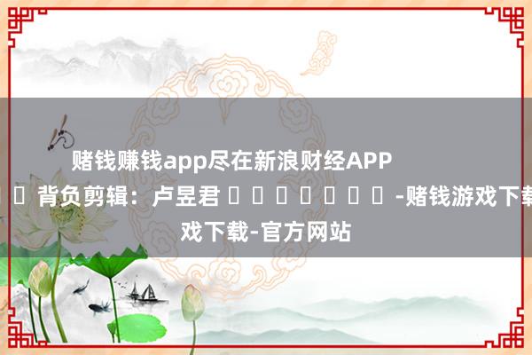 赌钱赚钱app尽在新浪财经APP 背负剪辑:卢昱君 -赌钱游戏下载-官方网站