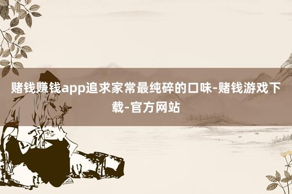 赌钱赚钱app追求家常最纯碎的口味-赌钱游戏下载-官方网站