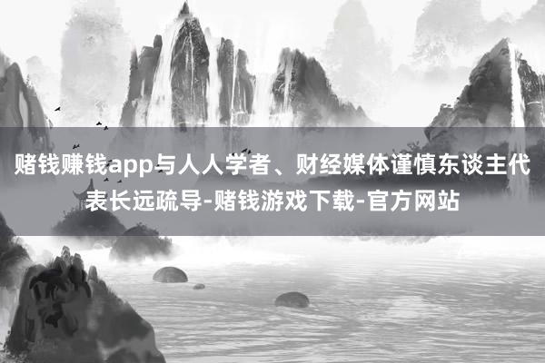 赌钱赚钱app与人人学者、财经媒体谨慎东谈主代表长远疏导-赌钱游戏下载-官方网站