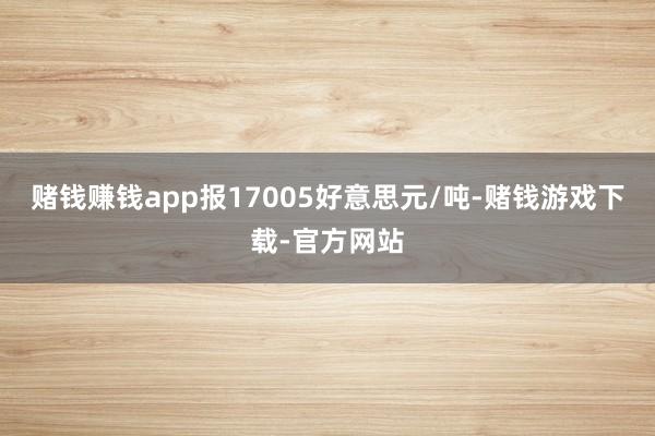 赌钱赚钱app报17005好意思元/吨-赌钱游戏下载-官方网站