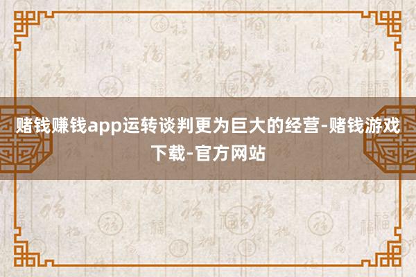 赌钱赚钱app运转谈判更为巨大的经营-赌钱游戏下载-官方网站