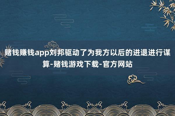 赌钱赚钱app刘邦驱动了为我方以后的进退进行谋算-赌钱游戏下载-官方网站