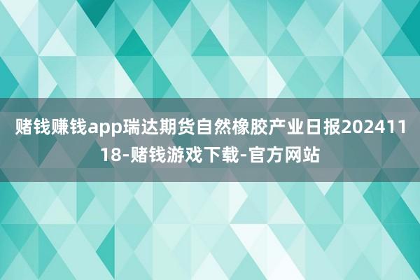 赌钱赚钱app瑞达期货自然橡胶产业日报20241118-赌钱游戏下载-官方网站