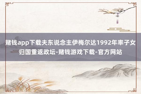 赌钱app下载夫东说念主伊梅尔达1992年率子女归国重返政坛-赌钱游戏下载-官方网站