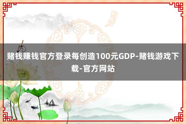 赌钱赚钱官方登录每创造100元GDP-赌钱游戏下载-官方网站
