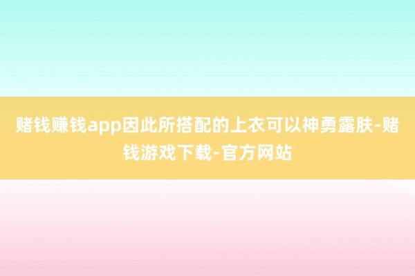 赌钱赚钱app因此所搭配的上衣可以神勇露肤-赌钱游戏下载-官方网站