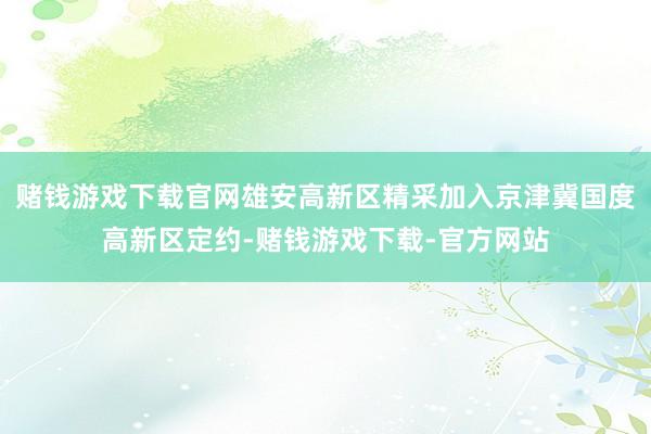 赌钱游戏下载官网雄安高新区精采加入京津冀国度高新区定约-赌钱游戏下载-官方网站
