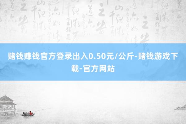 赌钱赚钱官方登录出入0.50元/公斤-赌钱游戏下载-官方网站
