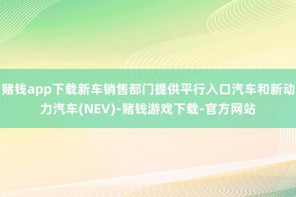 赌钱app下载新车销售部门提供平行入口汽车和新动力汽车(NEV)-赌钱游戏下载-官方网站