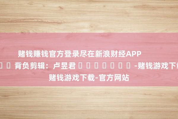 赌钱赚钱官方登录尽在新浪财经APP 背负剪辑:卢昱君 -赌钱游戏下载-官方网站