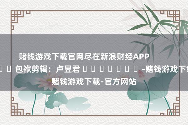 赌钱游戏下载官网尽在新浪财经APP 包袱剪辑:卢昱君 -赌钱游戏下载-官方网站